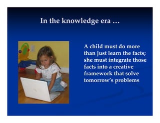 In the knowledge era …
In the knowledge era …
In the knowledge era …
In the knowledge era …
A child must do more
than just learn the facts;
than just learn the facts;
she must integrate those
facts into a creative
framework that solve
tomorrow’s problems
 