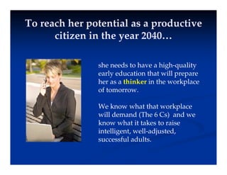 To reach her potential as a productive
To reach her potential as a productive
i i i h 2040
i i i h 2040
citizen in the year 2040…
citizen in the year 2040…
she needs to have a high-quality
early education that will prepare
y p p
her as a thinker in the workplace
of tomorrow.
We know what that workplace
will demand (The 6 Cs) and we
k h i k i
know what it takes to raise
intelligent, well-adjusted,
successful adults.
 