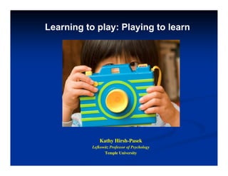 Learning to play: Playing to learn
Kathy Hirsh-Pasek
y
Lefkowitz Professor of Psychology
Temple University
 
