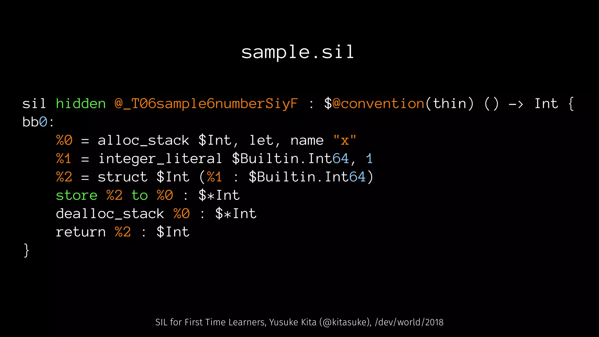 sample.sil
sil hidden @_T06sample6numberSiyF : $@convention(thin) () -> Int {
bb0:
%0 = alloc_stack $Int, let, name "x"
%1 = integer_literal $Builtin.Int64, 1
%2 = struct $Int (%1 : $Builtin.Int64)
store %2 to %0 : $*Int
dealloc_stack %0 : $*Int
return %2 : $Int
}
SIL for First Time Learners, Yusuke Kita (@kitasuke), /dev/world/2018
 