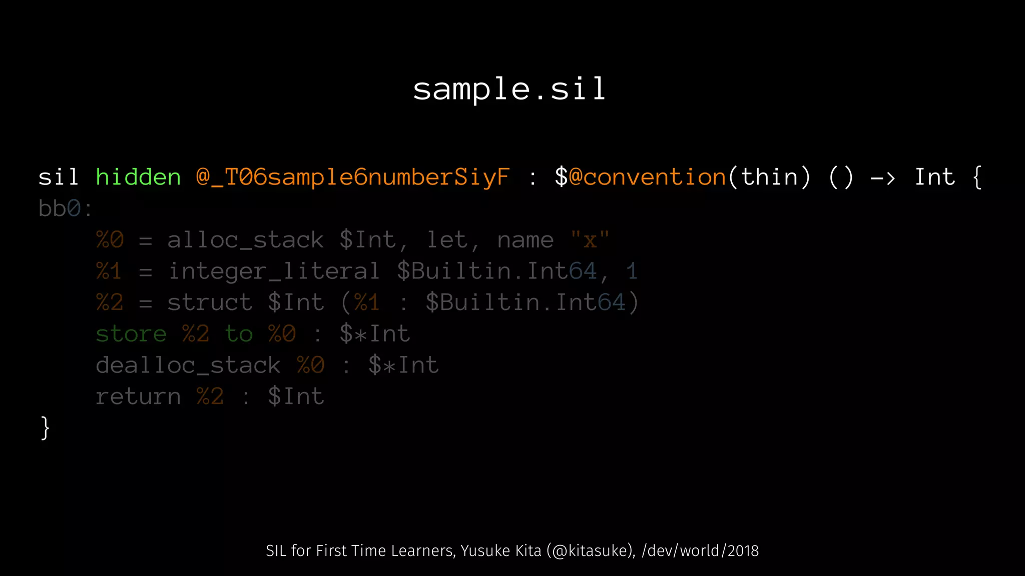 sample.sil
sil hidden @_T06sample6numberSiyF : $@convention(thin) () -> Int {
bb0:
%0 = alloc_stack $Int, let, name "x"
%1 = integer_literal $Builtin.Int64, 1
%2 = struct $Int (%1 : $Builtin.Int64)
store %2 to %0 : $*Int
dealloc_stack %0 : $*Int
return %2 : $Int
}
SIL for First Time Learners, Yusuke Kita (@kitasuke), /dev/world/2018
 