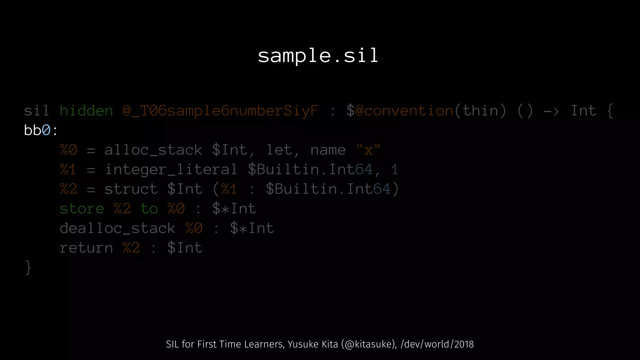 sample.sil
sil hidden @_T06sample6numberSiyF : $@convention(thin) () -> Int {
bb0:
%0 = alloc_stack $Int, let, name "x"
%1 = integer_literal $Builtin.Int64, 1
%2 = struct $Int (%1 : $Builtin.Int64)
store %2 to %0 : $*Int
dealloc_stack %0 : $*Int
return %2 : $Int
}
SIL for First Time Learners, Yusuke Kita (@kitasuke), /dev/world/2018
 