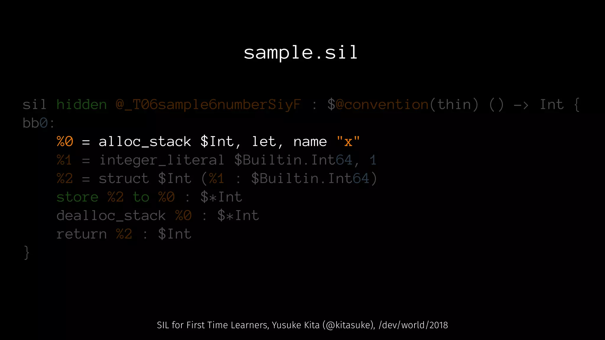 sample.sil
sil hidden @_T06sample6numberSiyF : $@convention(thin) () -> Int {
bb0:
%0 = alloc_stack $Int, let, name "x"
%1 = integer_literal $Builtin.Int64, 1
%2 = struct $Int (%1 : $Builtin.Int64)
store %2 to %0 : $*Int
dealloc_stack %0 : $*Int
return %2 : $Int
}
SIL for First Time Learners, Yusuke Kita (@kitasuke), /dev/world/2018
 