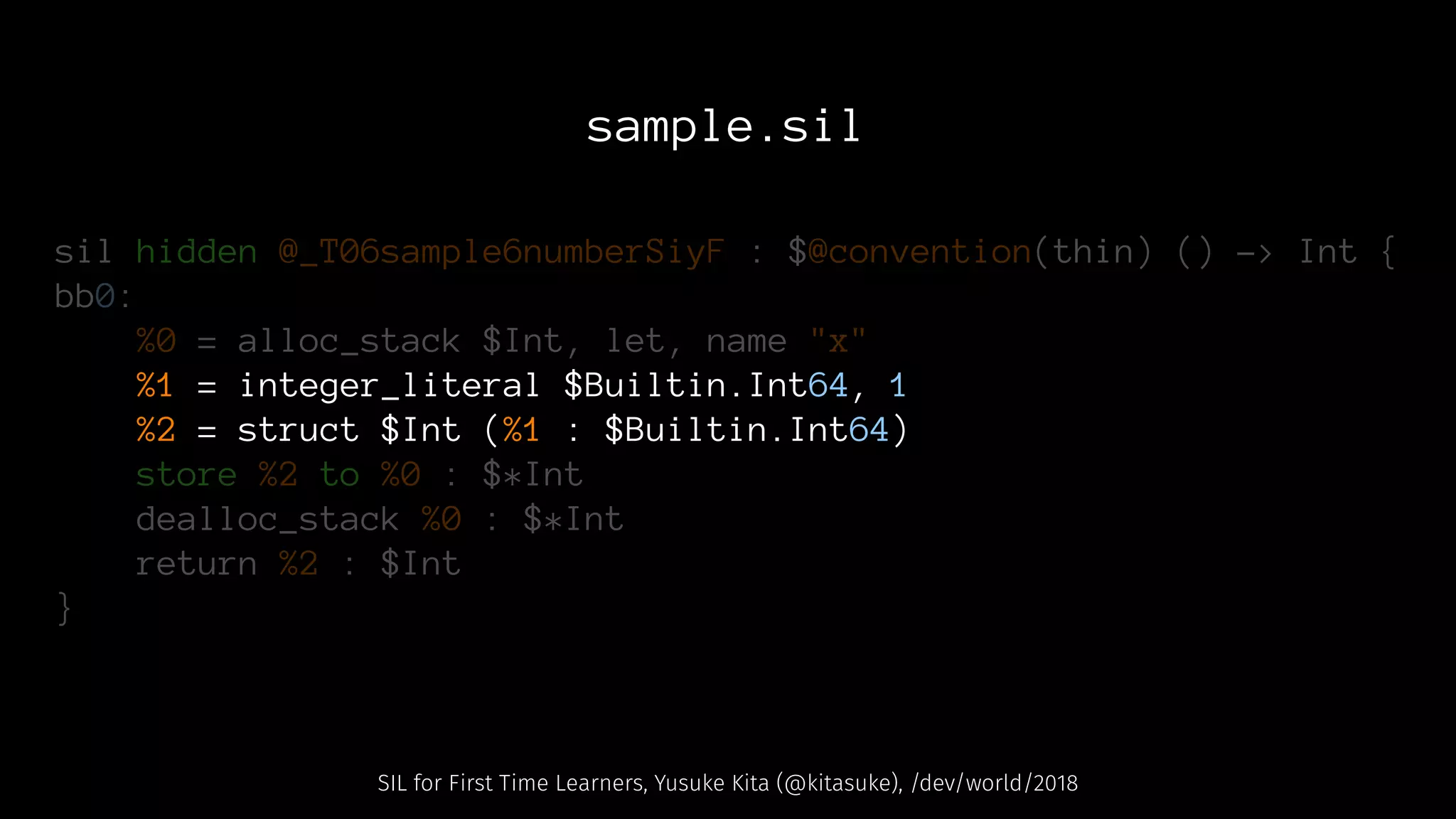 sample.sil
sil hidden @_T06sample6numberSiyF : $@convention(thin) () -> Int {
bb0:
%0 = alloc_stack $Int, let, name "x"
%1 = integer_literal $Builtin.Int64, 1
%2 = struct $Int (%1 : $Builtin.Int64)
store %2 to %0 : $*Int
dealloc_stack %0 : $*Int
return %2 : $Int
}
SIL for First Time Learners, Yusuke Kita (@kitasuke), /dev/world/2018
 