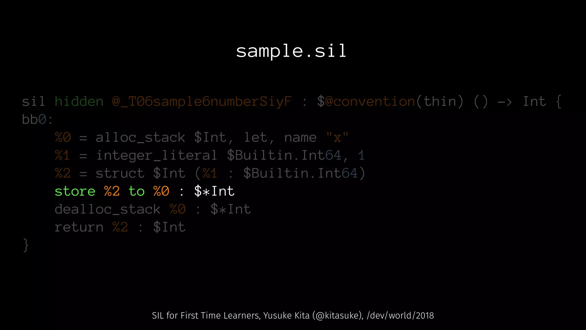 sample.sil
sil hidden @_T06sample6numberSiyF : $@convention(thin) () -> Int {
bb0:
%0 = alloc_stack $Int, let, name "x"
%1 = integer_literal $Builtin.Int64, 1
%2 = struct $Int (%1 : $Builtin.Int64)
store %2 to %0 : $*Int
dealloc_stack %0 : $*Int
return %2 : $Int
}
SIL for First Time Learners, Yusuke Kita (@kitasuke), /dev/world/2018
 