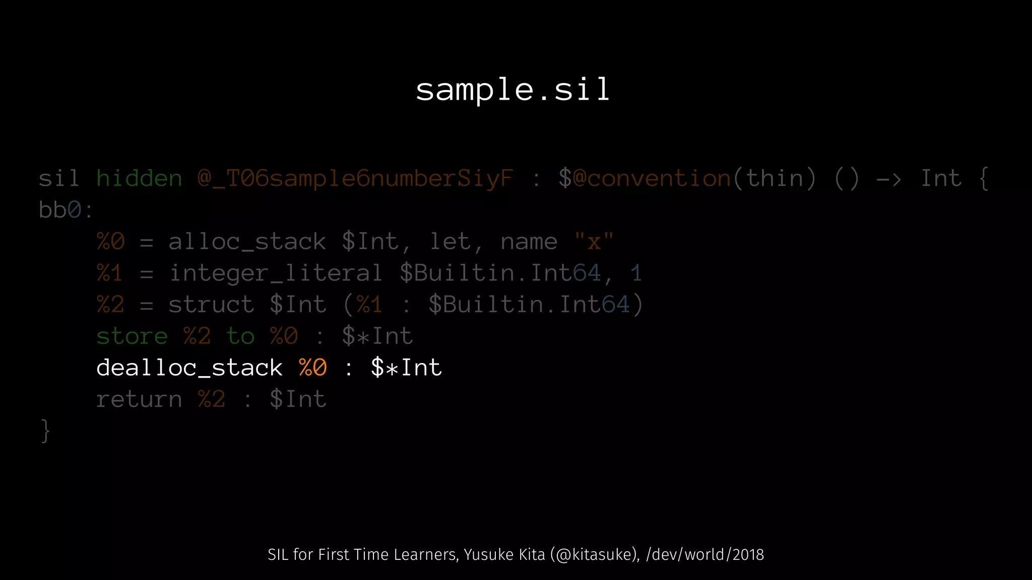 sample.sil
sil hidden @_T06sample6numberSiyF : $@convention(thin) () -> Int {
bb0:
%0 = alloc_stack $Int, let, name "x"
%1 = integer_literal $Builtin.Int64, 1
%2 = struct $Int (%1 : $Builtin.Int64)
store %2 to %0 : $*Int
dealloc_stack %0 : $*Int
return %2 : $Int
}
SIL for First Time Learners, Yusuke Kita (@kitasuke), /dev/world/2018
 