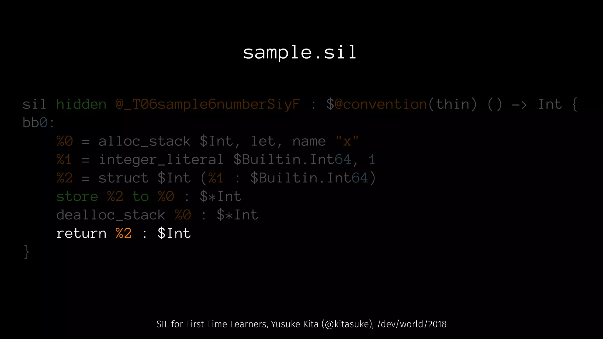 sample.sil
sil hidden @_T06sample6numberSiyF : $@convention(thin) () -> Int {
bb0:
%0 = alloc_stack $Int, let, name "x"
%1 = integer_literal $Builtin.Int64, 1
%2 = struct $Int (%1 : $Builtin.Int64)
store %2 to %0 : $*Int
dealloc_stack %0 : $*Int
return %2 : $Int
}
SIL for First Time Learners, Yusuke Kita (@kitasuke), /dev/world/2018
 