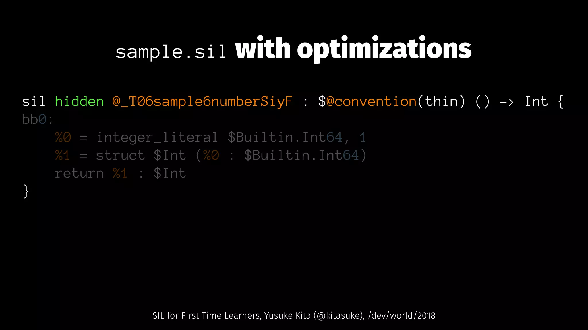 sample.sil with optimizations
sil hidden @_T06sample6numberSiyF : $@convention(thin) () -> Int {
bb0:
%0 = integer_literal $Builtin.Int64, 1
%1 = struct $Int (%0 : $Builtin.Int64)
return %1 : $Int
}
SIL for First Time Learners, Yusuke Kita (@kitasuke), /dev/world/2018
 