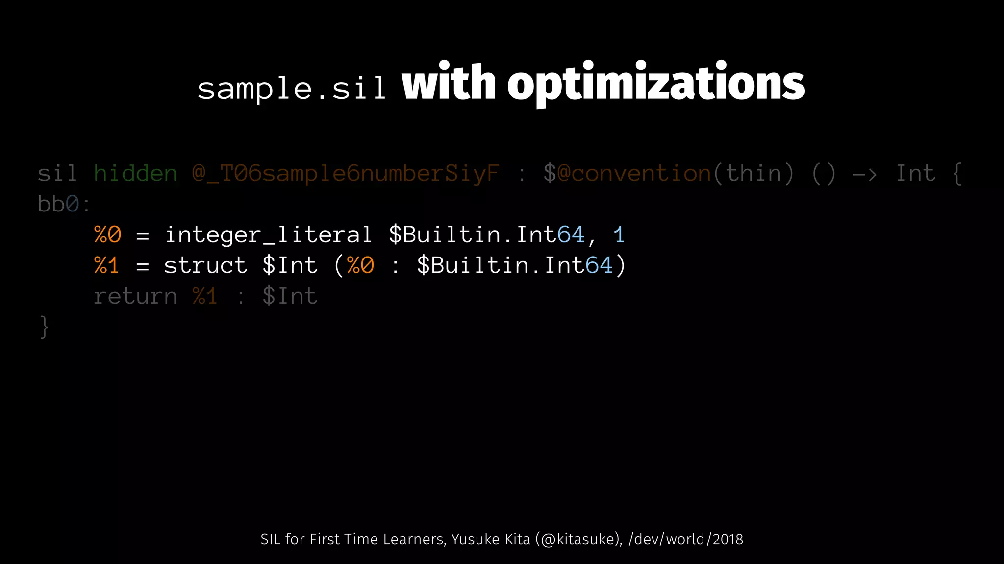 sample.sil with optimizations
sil hidden @_T06sample6numberSiyF : $@convention(thin) () -> Int {
bb0:
%0 = integer_literal $Builtin.Int64, 1
%1 = struct $Int (%0 : $Builtin.Int64)
return %1 : $Int
}
SIL for First Time Learners, Yusuke Kita (@kitasuke), /dev/world/2018
 