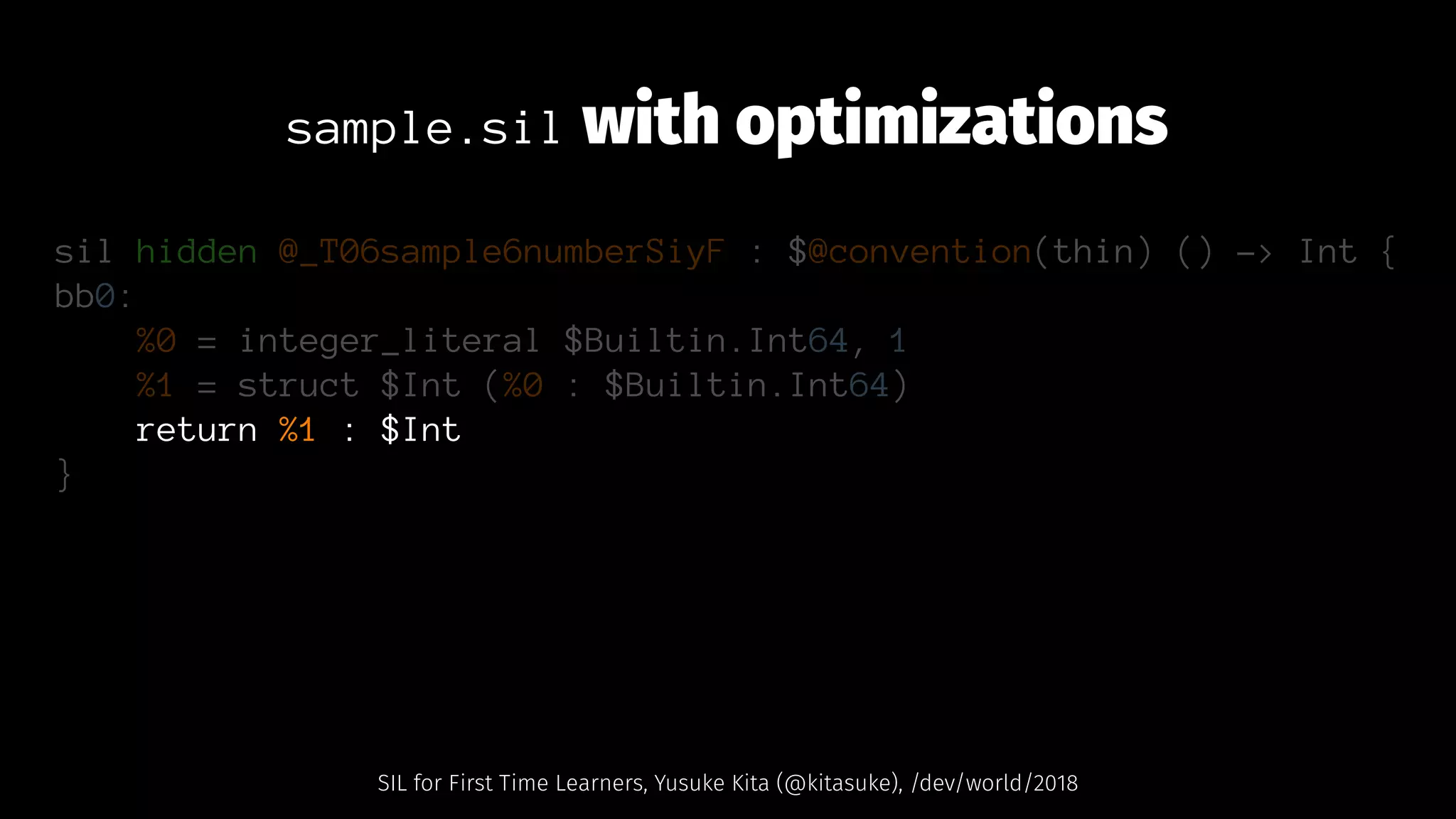 sample.sil with optimizations
sil hidden @_T06sample6numberSiyF : $@convention(thin) () -> Int {
bb0:
%0 = integer_literal $Builtin.Int64, 1
%1 = struct $Int (%0 : $Builtin.Int64)
return %1 : $Int
}
SIL for First Time Learners, Yusuke Kita (@kitasuke), /dev/world/2018
 