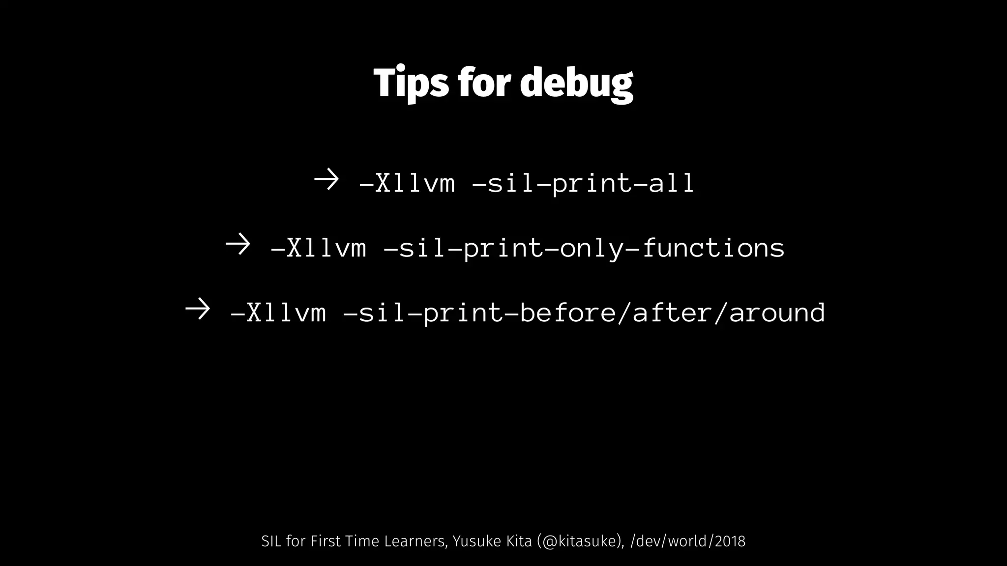 Tips for debug
→ -Xllvm -sil-print-all
→ -Xllvm -sil-print-only-functions
→ -Xllvm -sil-print-before/after/around
SIL for First Time Learners, Yusuke Kita (@kitasuke), /dev/world/2018
 