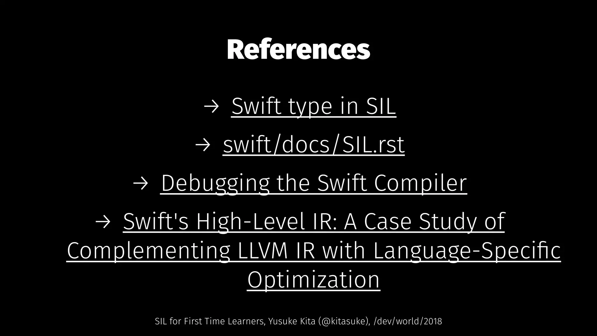 References
→ Swift type in SIL
→ swift/docs/SIL.rst
→ Debugging the Swift Compiler
→ Swift's High-Level IR: A Case Study of
Complementing LLVM IR with Language-Speciﬁc
Optimization
SIL for First Time Learners, Yusuke Kita (@kitasuke), /dev/world/2018
 