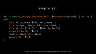 sample.sil
sil hidden @_T06sample6numberSiyF : $@convention(thin) () -> Int {
bb0:
%0 = alloc_stack $Int, let, name "x"
%1 = integer_literal $Builtin.Int64, 1
%2 = struct $Int (%1 : $Builtin.Int64)
store %2 to %0 : $*Int
dealloc_stack %0 : $*Int
return %2 : $Int
}
SIL for First Time Learners, Yusuke Kita (@kitasuke), /dev/world/2018
 