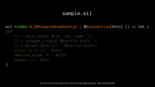 sample.sil
sil hidden @_T06sample6numberSiyF : $@convention(thin) () -> Int {
bb0:
%0 = alloc_stack $Int, let, name "x"
%1 = integer_literal $Builtin.Int64, 1
%2 = struct $Int (%1 : $Builtin.Int64)
store %2 to %0 : $*Int
dealloc_stack %0 : $*Int
return %2 : $Int
}
SIL for First Time Learners, Yusuke Kita (@kitasuke), /dev/world/2018
 