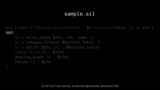 sample.sil
sil hidden @_T06sample6numberSiyF : $@convention(thin) () -> Int {
bb0:
%0 = alloc_stack $Int, let, name "x"
%1 = integer_literal $Builtin.Int64, 1
%2 = struct $Int (%1 : $Builtin.Int64)
store %2 to %0 : $*Int
dealloc_stack %0 : $*Int
return %2 : $Int
}
SIL for First Time Learners, Yusuke Kita (@kitasuke), /dev/world/2018
 