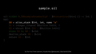 sample.sil
sil hidden @_T06sample6numberSiyF : $@convention(thin) () -> Int {
bb0:
%0 = alloc_stack $Int, let, name "x"
%1 = integer_literal $Builtin.Int64, 1
%2 = struct $Int (%1 : $Builtin.Int64)
store %2 to %0 : $*Int
dealloc_stack %0 : $*Int
return %2 : $Int
}
SIL for First Time Learners, Yusuke Kita (@kitasuke), /dev/world/2018
 