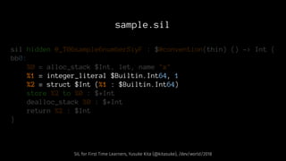 sample.sil
sil hidden @_T06sample6numberSiyF : $@convention(thin) () -> Int {
bb0:
%0 = alloc_stack $Int, let, name "x"
%1 = integer_literal $Builtin.Int64, 1
%2 = struct $Int (%1 : $Builtin.Int64)
store %2 to %0 : $*Int
dealloc_stack %0 : $*Int
return %2 : $Int
}
SIL for First Time Learners, Yusuke Kita (@kitasuke), /dev/world/2018
 