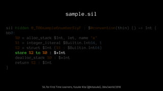 sample.sil
sil hidden @_T06sample6numberSiyF : $@convention(thin) () -> Int {
bb0:
%0 = alloc_stack $Int, let, name "x"
%1 = integer_literal $Builtin.Int64, 1
%2 = struct $Int (%1 : $Builtin.Int64)
store %2 to %0 : $*Int
dealloc_stack %0 : $*Int
return %2 : $Int
}
SIL for First Time Learners, Yusuke Kita (@kitasuke), /dev/world/2018
 