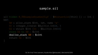 sample.sil
sil hidden @_T06sample6numberSiyF : $@convention(thin) () -> Int {
bb0:
%0 = alloc_stack $Int, let, name "x"
%1 = integer_literal $Builtin.Int64, 1
%2 = struct $Int (%1 : $Builtin.Int64)
store %2 to %0 : $*Int
dealloc_stack %0 : $*Int
return %2 : $Int
}
SIL for First Time Learners, Yusuke Kita (@kitasuke), /dev/world/2018
 