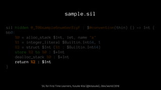 sample.sil
sil hidden @_T06sample6numberSiyF : $@convention(thin) () -> Int {
bb0:
%0 = alloc_stack $Int, let, name "x"
%1 = integer_literal $Builtin.Int64, 1
%2 = struct $Int (%1 : $Builtin.Int64)
store %2 to %0 : $*Int
dealloc_stack %0 : $*Int
return %2 : $Int
}
SIL for First Time Learners, Yusuke Kita (@kitasuke), /dev/world/2018
 