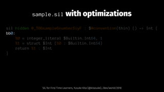 sample.sil with optimizations
sil hidden @_T06sample6numberSiyF : $@convention(thin) () -> Int {
bb0:
%0 = integer_literal $Builtin.Int64, 1
%1 = struct $Int (%0 : $Builtin.Int64)
return %1 : $Int
}
SIL for First Time Learners, Yusuke Kita (@kitasuke), /dev/world/2018
 