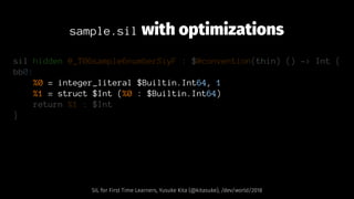 sample.sil with optimizations
sil hidden @_T06sample6numberSiyF : $@convention(thin) () -> Int {
bb0:
%0 = integer_literal $Builtin.Int64, 1
%1 = struct $Int (%0 : $Builtin.Int64)
return %1 : $Int
}
SIL for First Time Learners, Yusuke Kita (@kitasuke), /dev/world/2018
 