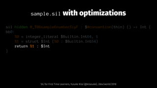 sample.sil with optimizations
sil hidden @_T06sample6numberSiyF : $@convention(thin) () -> Int {
bb0:
%0 = integer_literal $Builtin.Int64, 1
%1 = struct $Int (%0 : $Builtin.Int64)
return %1 : $Int
}
SIL for First Time Learners, Yusuke Kita (@kitasuke), /dev/world/2018
 