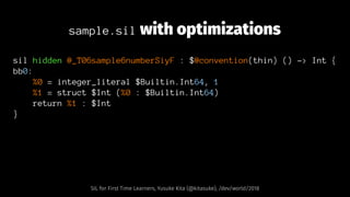 sample.sil with optimizations
sil hidden @_T06sample6numberSiyF : $@convention(thin) () -> Int {
bb0:
%0 = integer_literal $Builtin.Int64, 1
%1 = struct $Int (%0 : $Builtin.Int64)
return %1 : $Int
}
SIL for First Time Learners, Yusuke Kita (@kitasuke), /dev/world/2018
 