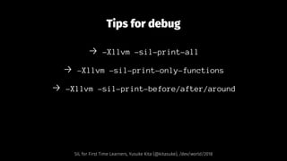 Tips for debug
→ -Xllvm -sil-print-all
→ -Xllvm -sil-print-only-functions
→ -Xllvm -sil-print-before/after/around
SIL for First Time Learners, Yusuke Kita (@kitasuke), /dev/world/2018
 