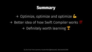 Summary
→ Optimize, optimize and optimize !
→ Better idea of how Swift Compiler works "
→ Deﬁnitely worth learning #
SIL for First Time Learners, Yusuke Kita (@kitasuke), /dev/world/2018
 