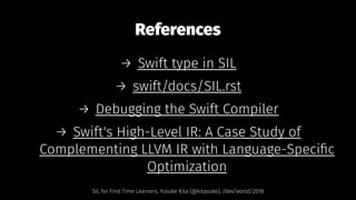 References
→ Swift type in SIL
→ swift/docs/SIL.rst
→ Debugging the Swift Compiler
→ Swift's High-Level IR: A Case Study of
Complementing LLVM IR with Language-Speciﬁc
Optimization
SIL for First Time Learners, Yusuke Kita (@kitasuke), /dev/world/2018
 
