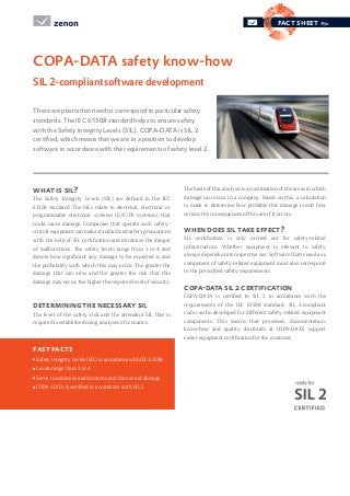 fact sheet #50
what is sil?
The Safety Integrity Levels (SIL) are defined in the IEC
61508 standard. The SILs relate to electrical, electronic or
programmable electronic systems (E/E/PE systems), that
could cause damage. Companies that operate such safety-
critical equipment can make standardized safety precautions
with the help of SIL certification and minimize the danger
of malfunctions. The safety levels range from 1 to 4 and
denote how significant any damage to be expected is and
the probability with which this may occur. The greater the
damage that can arise and the greater the risk that this
damage may occur, the higher the required level of security.
determining the necessary sil
The level of the safety risk and the attendant SIL that is
required is established using analyses of scenarios.
The basis of this analysis is an estimation of the areas in which
damage can occur in a company. Based on this, a calculation
is made to determine how probable this damage is and how
serious the consequences of this are if it occurs.
when does sil take effect?
SIL certification is only carried out for safety-related
infrastructure. Whether equipment is relevant to safety
always depends on its respective use. Software that is used as a
component of safety-related equipment must also correspond
to the prescribed safety requirements.
copa-data sil 2 certification
COPA-DATA is certified to SIL 2 in accordance with the
requirements of the IEC 61508 standard. SIL 2-compliant
code can be developed for different safety-related equipment
components. This means that processes, documentation,
know-how and quality standards at COPA-DATA support
easier equipment certification for the customer.
There are plants that need to correspond to particular safety
standards. The IEC 61508 standard helps to ensure safety
with the Safety Integrity Levels (SIL). COPA-DATA is SIL 2
certified, which means that we are in a position to develop
software in accordance with the requirements of safety level 2.
COPA-DATA safety know-how
SIL2-compliantsoftwaredevelopment
fast facts
Safety Integrity Levels (SIL) in accordance with IEC 61508
Levels range from 1 to 4
Serve to minimize malfunctions and thus avoid damage
COPA-DATA is certified in accordance with SIL 2
 