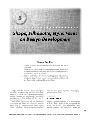 113
Shape, silhouette, and style—these words capture
the essence of apparel design. Decisions about shape,
silhouette, and style guide the design development
process. Designers and merchandisers give careful
consideration to these fundamentals for even the
most basic garments.
This chapter explains how flat, two-dimensional
(2-D) fabrics are shaped and transformed into gar-
ments that fit three-dimensional (3-D) human
bodies. This chapter also presents a menu of silhou-
ettes and style options important for developing a
professional vocabulary.
GARMENT SHAPE
Shaping a garment enables it to fit the wearer and
achieve a desired silhouette and style or look. The
skillful use of fabric grain, thoughtfully chosen
shaping methods, and underlying fabrics and
Chapter Objectives
1. Examine the impact of design features on the performance and cost of
the garment.
2. Understand the various ways of shaping garments to the human body,
including the impact of fabric grain and the role of underlying fabrics
and supporting devices in garments.
3. Present a vocabulary of style names, including garment silhouettes and
variations in design features such as lengths, waistlines, necklines, col-
lars, sleeves, cuffs, pockets, and decorative details.
Shape, Silhouette, Style: Focus
on Design Development
5
Ready-To-Wear Apparel Analysis, Third Edition, by Patty Brown and Janett Rice. Copyright © 2001 by Prentice Hall, an imprint of Pearson Education, Inc.
 
