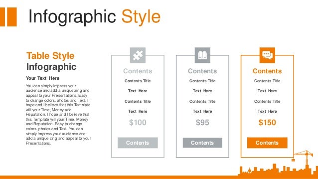 Infographic Style
Your Text Here
You can simply impress your
audience and add a unique zing and
appeal to your Presentations. Easy
to change colors, photos and Text. I
hope and I believe that this Template
will your Time, Money and
Reputation. I hope and I believe that
this Template will your Time, Money
and Reputation. Easy to change
colors, photos and Text. You can
simply impress your audience and
add a unique zing and appeal to your
Presentations.
Table Style
Infographic Contents
Contents Title
Text Here
Contents Title
Text Here
$100
Contents
Contents
Contents Title
Text Here
Contents Title
Text Here
$95
Contents
Contents
Contents Title
Text Here
Contents Title
Text Here
$150
Contents
 