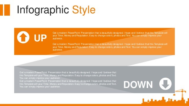 Infographic Style
UP
Get a modern PowerPoint Presentation that is beautifully designed. I hope and I believe that this Template will
your Time, Money and Reputation. Easy to change colors, photos and Text. You can simply impress your
audience.
Get a modern PowerPoint Presentation that is beautifully designed. I hope and I believe that this Template will
your Time, Money and Reputation. Easy to change colors, photos and Text. You can simply impress your
audience.
DOWN
Get a modern PowerPoint Presentation that is beautifully designed. I hope and I believe that
this Template will your Time, Money and Reputation. Easy to change colors, photos and Text.
You can simply impress your audience.
Get a modern PowerPoint Presentation that is beautifully designed. I hope and I believe that
this Template will your Time, Money and Reputation. Easy to change colors, photos and Text.
You can simply impress your audience.
 