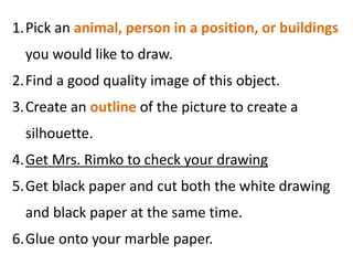 1.Pick an animal, person in a position, or buildings
you would like to draw.
2.Find a good quality image of this object.
3.Create an outline of the picture to create a
silhouette.
4.Get Mrs. Rimko to check your drawing
5.Get black paper and cut both the white drawing
and black paper at the same time.
6.Glue onto your marble paper.
 