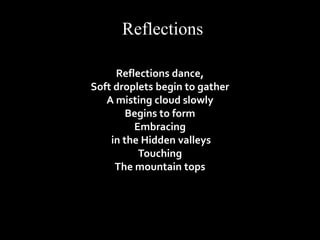 Reflections 
Reflections dance, 
Soft droplets begin to gather 
A misting cloud slowly 
Begins to form 
Embracing 
in the Hidden valleys 
Touching 
The mountain tops 
 