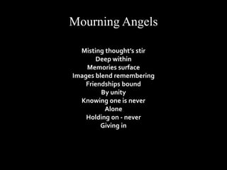 Mourning Angels 
Misting thought’s stir 
Deep within 
Memories surface 
Images blend remembering 
Friendships bound 
By unity 
Knowing one is never 
Alone 
Holding on - never 
Giving in 
 