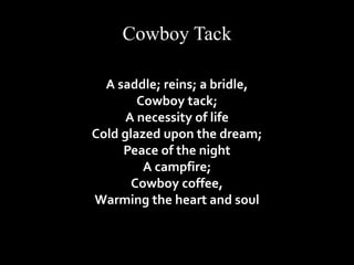 Cowboy Tack 
A saddle; reins; a bridle, 
Cowboy tack; 
A necessity of life 
Cold glazed upon the dream; 
Peace of the night 
A campfire; 
Cowboy coffee, 
Warming the heart and soul 
 