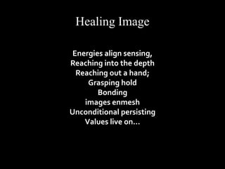 Healing Image 
Energies align sensing, 
Reaching into the depth 
Reaching out a hand; 
Grasping hold 
Bonding 
images enmesh 
Unconditional persisting 
Values live on… 
 
