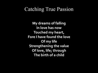 Catching True Passion 
My dreams of falling 
In love has now 
Touched my heart, 
Fore I have found the love 
Of my life 
Strengthening the value 
Of love, life; through 
The birth of a child 
 