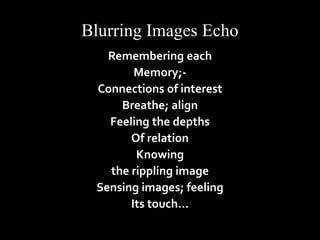 Blurring Images Echo 
Remembering each 
Memory;- 
Connections of interest 
Breathe; align 
Feeling the depths 
Of relation 
Knowing 
the rippling image 
Sensing images; feeling 
Its touch… 
 