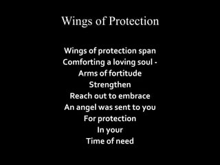 Wings of Protection 
Wings of protection span 
Comforting a loving soul - 
Arms of fortitude 
Strengthen 
Reach out to embrace 
An angel was sent to you 
For protection 
In your 
Time of need 
 