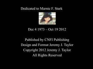 Dedicated to Marnie F. Stark 
Dec 4 1973 – Oct 19 2012 
Published by CNFI Publishing 
Design and Format Jeremy J. Taylor 
Copyright 2012 Jeremy J. Taylor 
All Rights Reserved 
 