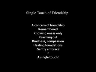 Single Touch of Friendship 
A concern of friendship 
Remembered 
Knowing one is only 
Reaching out 
Kindness; compassion 
Healing foundations 
Gently embrace 
in 
A single touch! 
 