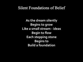 As the dream silently 
Begins to grow 
Like a small stream - ideas 
Begin to flow 
Each stepping stone 
Begins to 
Build a foundation 
 