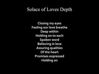 Closing my eyes 
Feeling our love breathe 
Deep within 
Holding on to each 
Spoken word 
Believing in love 
Assuring qualities 
Of the heart 
Promises expressed 
Holding on 
 