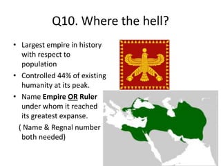 Q10. Where the hell?
• Largest empire in history
with respect to
population
• Controlled 44% of existing
humanity at its peak.
• Name Empire OR Ruler
under whom it reached
its greatest expanse.
( Name & Regnal number
both needed)
 