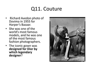 Q11. Couture
• Richard Avedon photo of
Dovima in 1955 for
Harper’s Bazaar.
• She was one of the
world’s most famous
models, and he was one
of the most famous
fashion photographers.
• The iconic gown was
designed for Dior by
which legendary
designer?
 