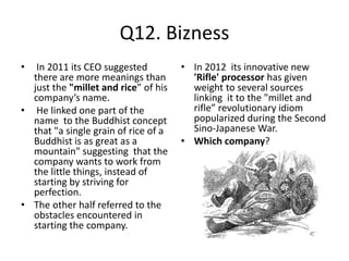 Q12. Bizness
• In 2011 its CEO suggested
there are more meanings than
just the "millet and rice” of his
company’s name.
• He linked one part of the
name to the Buddhist concept
that "a single grain of rice of a
Buddhist is as great as a
mountain" suggesting that the
company wants to work from
the little things, instead of
starting by striving for
perfection.
• The other half referred to the
obstacles encountered in
starting the company.
• In 2012 its innovative new
'Rifle' processor has given
weight to several sources
linking it to the "millet and
rifle” revolutionary idiom
popularized during the Second
Sino-Japanese War.
• Which company?
 
